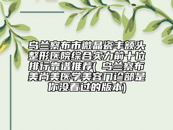 乌兰察布市微晶瓷丰额头整形医院综合实力前十位排行靠谱推荐(​乌兰察布美尚美医学美容门诊部是你没看过的版本)