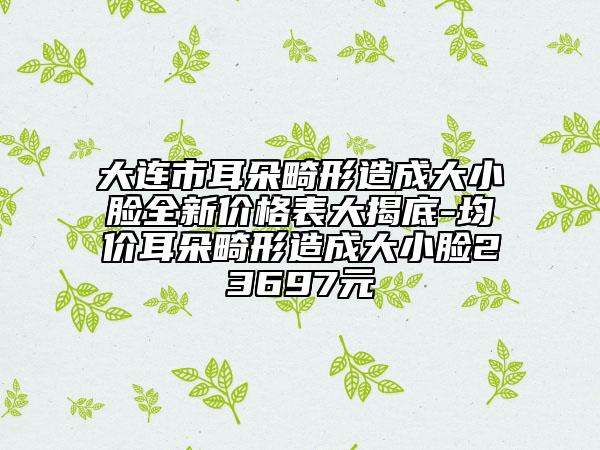 大连市耳朵畸形造成大小脸全新价格表大揭底-均价耳朵畸形造成大小脸23697元