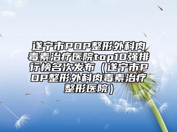 遂宁市POP整形外科肉毒素治疗医院top10强排行榜名次发布（遂宁市POP整形外科肉毒素治疗整形医院）