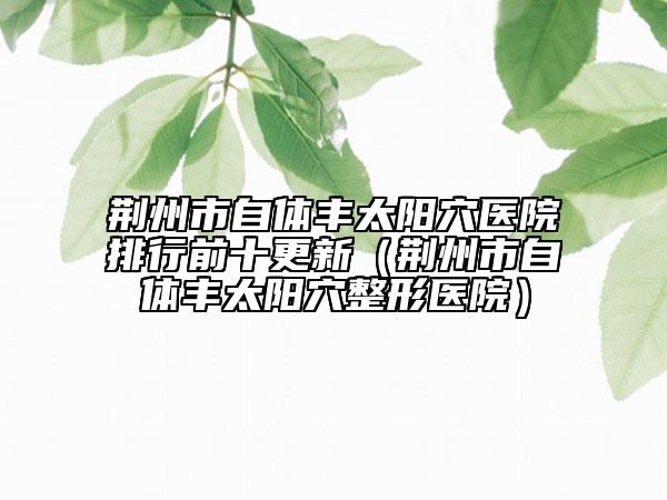 荆州市自体丰太阳穴医院排行前十更新（荆州市自体丰太阳穴整形医院）