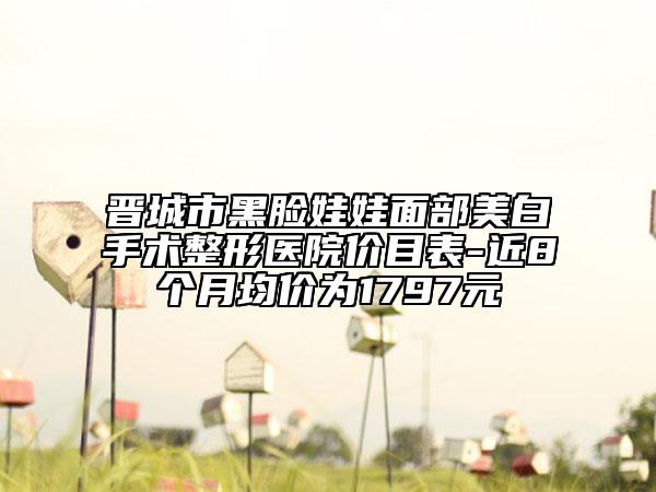 晋城市黑脸娃娃面部美白手术整形医院价目表-近8个月均价为1797元