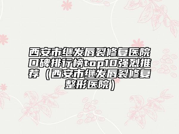 西安市继发唇裂修复医院口碑排行榜top10强烈推荐（西安市继发唇裂修复整形医院）