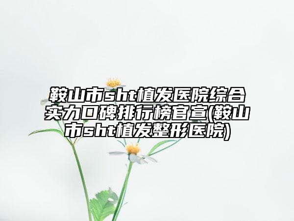 鞍山市sht植发医院综合实力口碑排行榜官宣(鞍山市sht植发整形医院)