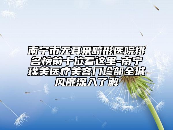 南宁市无耳朵畸形医院排名榜前十位看这里-南宁璞美医疗美容门诊部全城风靡深入了解