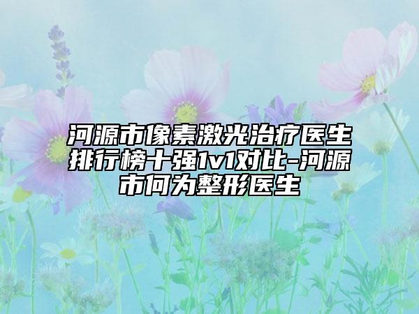 河源市像素激光治疗医生排行榜十强1v1对比-河源市何为整形医生