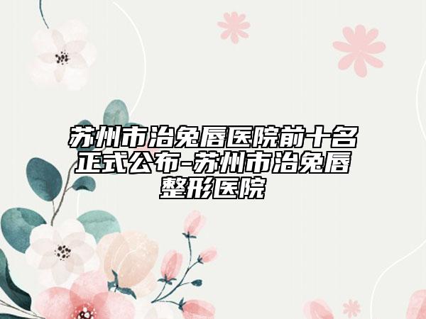 苏州市治兔唇医院前十名正式公布-苏州市治兔唇整形医院