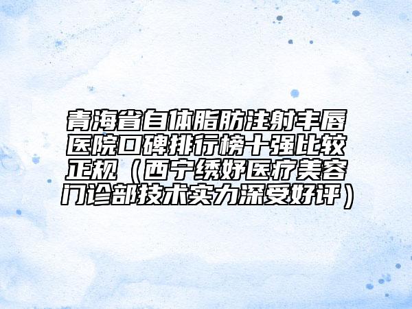 青海省自体脂肪注射丰唇医院口碑排行榜十强比较正规（西宁绣妤医疗美容门诊部技术实力深受好评）