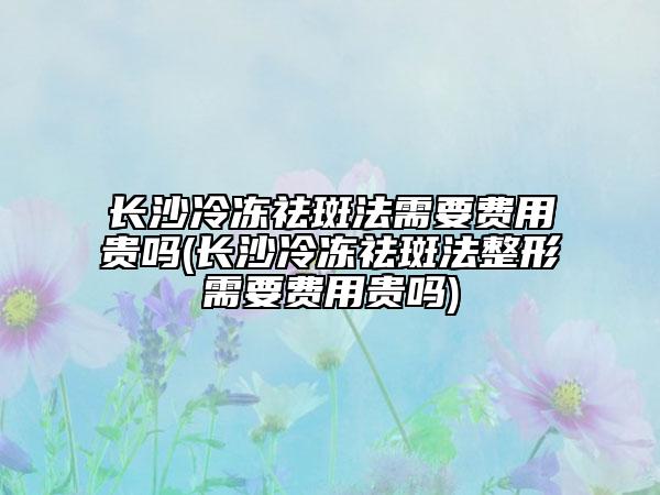 长沙冷冻祛斑法需要费用贵吗(长沙冷冻祛斑法整形需要费用贵吗)