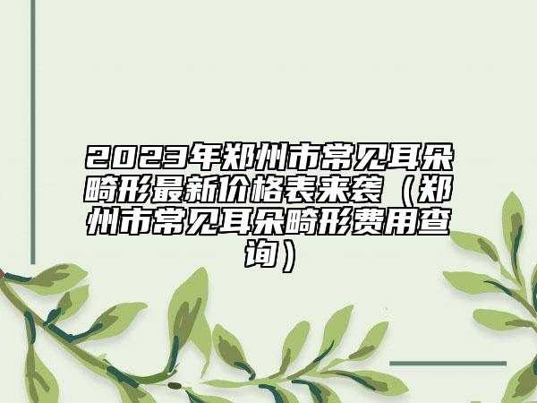 2023年郑州市常见耳朵畸形最新价格表来袭（郑州市常见耳朵畸形费用查询）