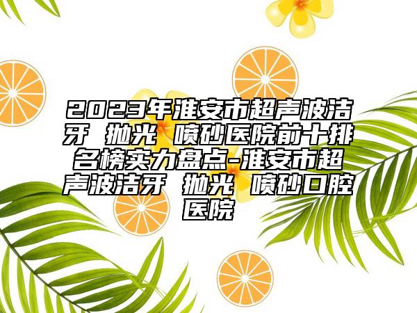 2023年淮安市超声波洁牙 抛光 喷砂医院前十排名榜实力盘点-淮安市超声波洁牙 抛光 喷砂口腔医院