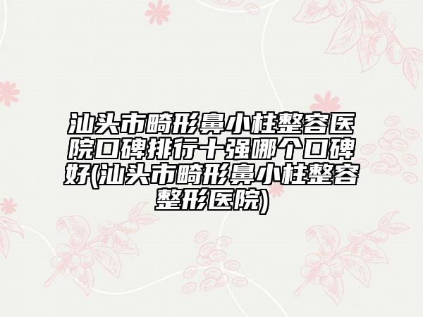 汕头市畸形鼻小柱整容医院口碑排行十强哪个口碑好(汕头市畸形鼻小柱整容整形医院)