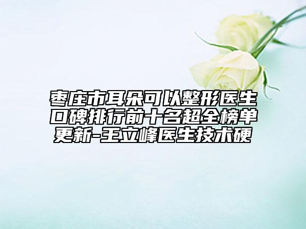 枣庄市耳朵可以整形医生口碑排行前十名超全榜单更新-王立峰医生技术硬