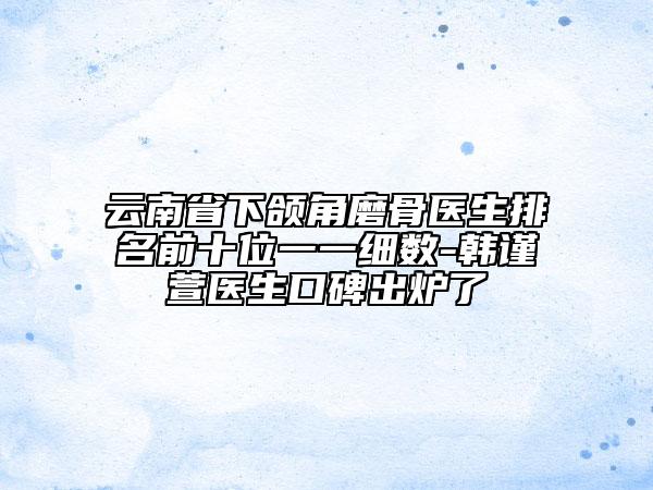 云南省下颌角磨骨医生排名前十位一一细数-韩谨萱医生口碑出炉了