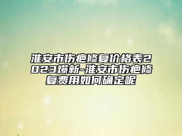 淮安市伤疤修复价格表2023爆新-淮安市伤疤修复费用如何确定呢