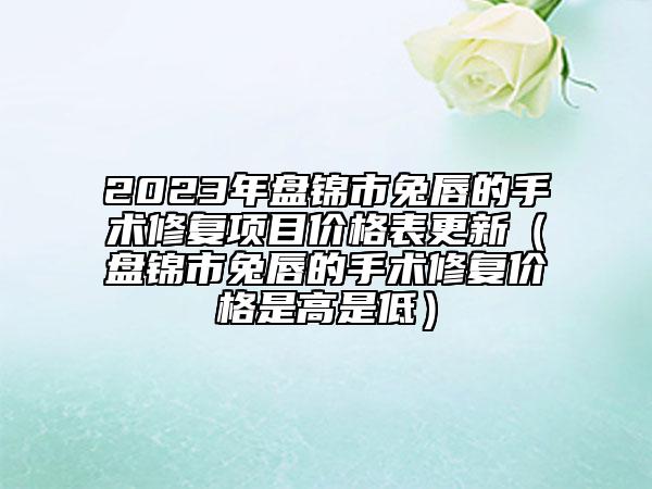 2023年盘锦市兔唇的手术修复项目价格表更新（盘锦市兔唇的手术修复价格是高是低）