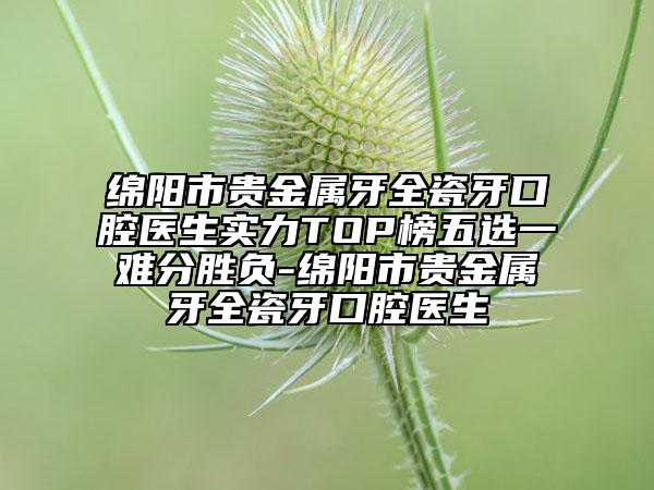 绵阳市贵金属牙全瓷牙口腔医生实力TOP榜五选一难分胜负-绵阳市贵金属牙全瓷牙口腔医生