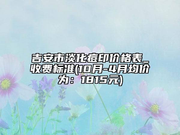 吉安市淡化痘印价格表_收费标准(10月-4月均价为：1815元)