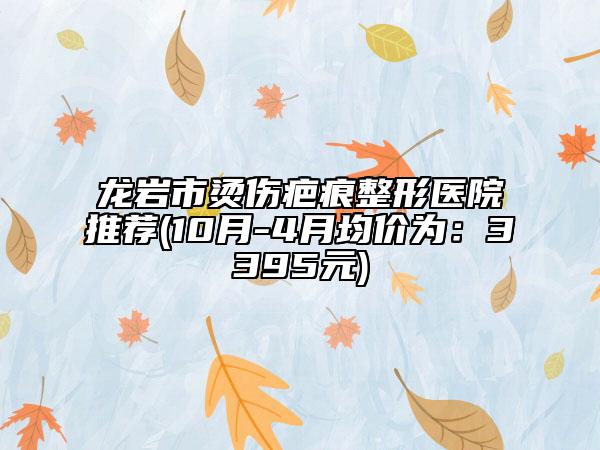 龙岩市烫伤疤痕整形医院推荐(10月-4月均价为：3395元)