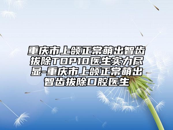 重庆市上颌正常萌出智齿拔除TOP10医生实力尽显-重庆市上颌正常萌出智齿拔除口腔医生