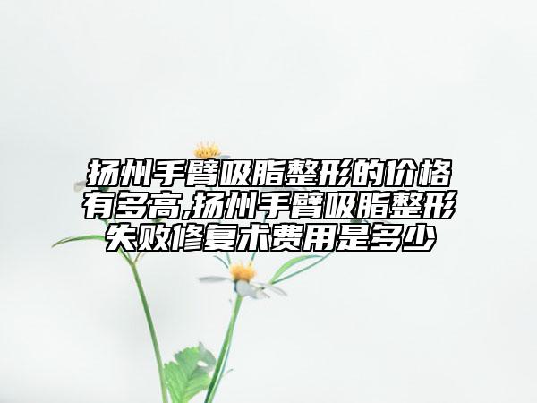 扬州手臂吸脂整形的价格有多高,扬州手臂吸脂整形失败修复术费用是多少