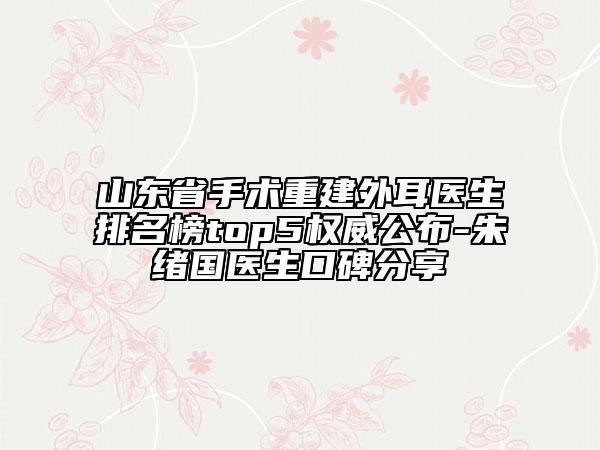 山东省手术重建外耳医生排名榜top5权威公布-朱绪国医生口碑分享