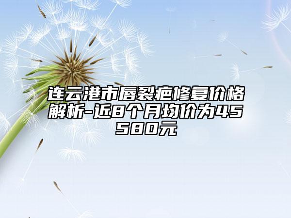 连云港市唇裂疤修复价格解析-近8个月均价为45580元