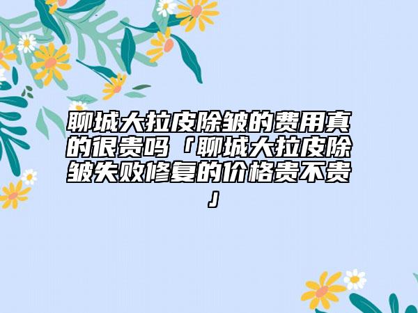 聊城大拉皮除皱的费用真的很贵吗「聊城大拉皮除皱失败修复的价格贵不贵」