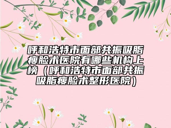 呼和浩特市面部共振吸脂瘦脸术医院有哪些机构上榜（呼和浩特市面部共振吸脂瘦脸术整形医院）