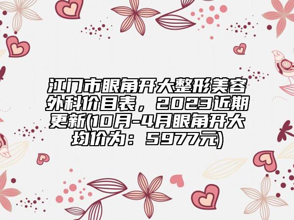 江门市眼角开大整形美容外科价目表，2023近期更新(10月-4月眼角开大均价为：5977元)