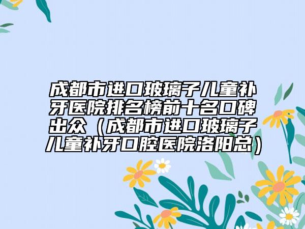 成都市进口玻璃子儿童补牙医院排名榜前十名口碑出众（成都市进口玻璃子儿童补牙口腔医院洛阳总）