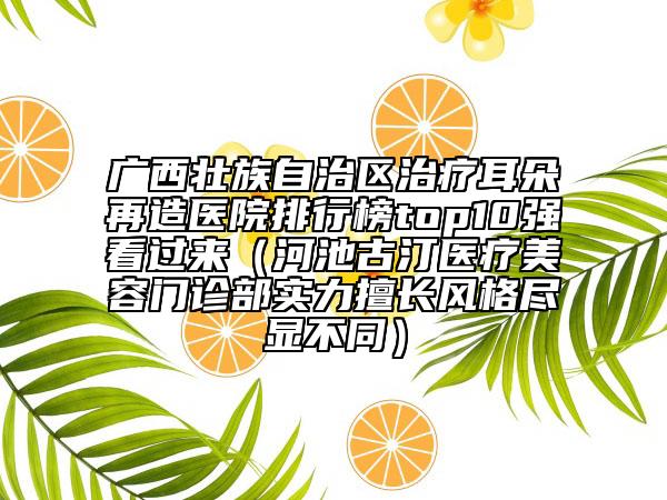 广西壮族自治区治疗耳朵再造医院排行榜top10强看过来（河池古汀医疗美容门诊部实力擅长风格尽显不同）