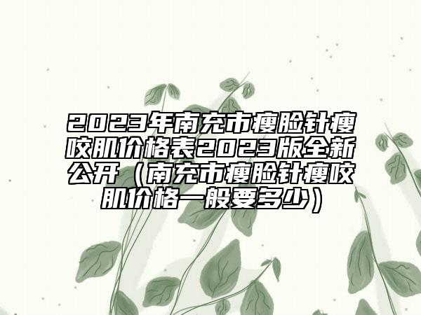 2023年南充市瘦脸针瘦咬肌价格表2023版全新公开（南充市瘦脸针瘦咬肌价格一般要多少）