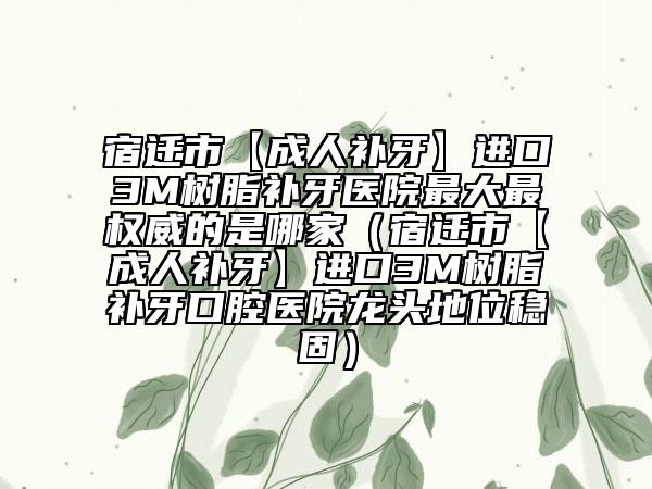 宿迁市【成人补牙】进口3M树脂补牙医院最大最权威的是哪家（宿迁市【成人补牙】进口3M树脂补牙口腔医院龙头地位稳固）