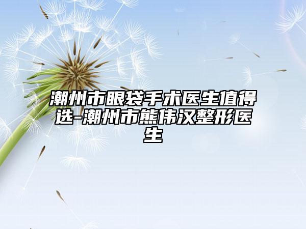 潮州市眼袋手术医生值得选-潮州市熊伟汉整形医生