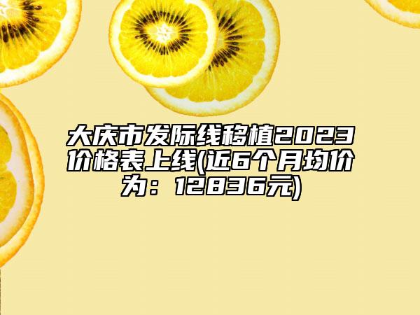 大庆市发际线移植2023价格表上线(近6个月均价为：12836元)