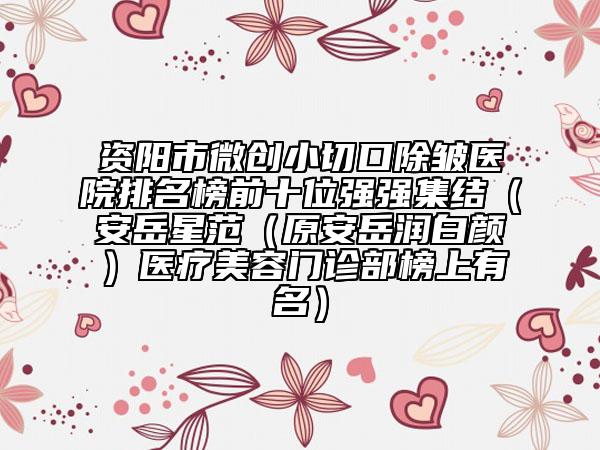 资阳市微创小切口除皱医院排名榜前十位强强集结（安岳星范（原安岳润白颜）医疗美容门诊部榜上有名）