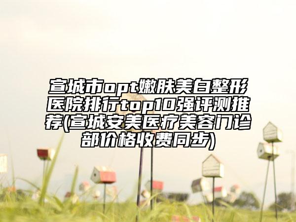 宣城市opt嫩肤美白整形医院排行top10强评测推荐(宣城安美医疗美容门诊部价格收费同步)