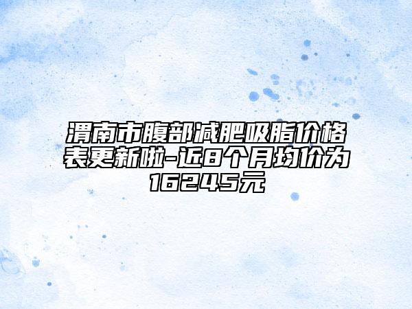 渭南市腹部减肥吸脂价格表更新啦-近8个月均价为16245元