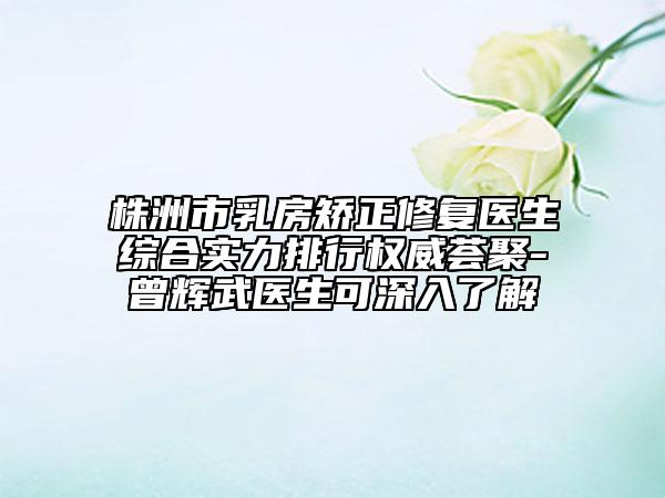 株洲市乳房矫正修复医生综合实力排行权威荟聚-曾辉武医生可深入了解