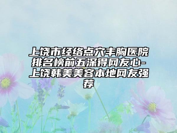 上饶市经络点穴丰胸医院排名榜前五深得网友心-上饶韩美美容本地网友强荐