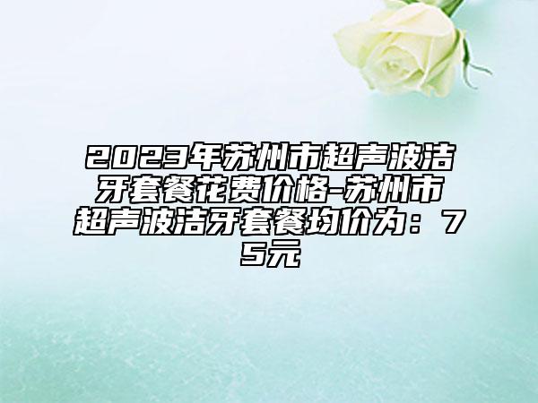 2023年苏州市超声波洁牙套餐花费价格-苏州市超声波洁牙套餐均价为：75元