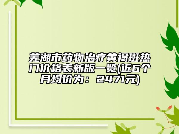 芜湖市药物治疗黄褐斑热门价格表新版一览(近6个月均价为：2471元)