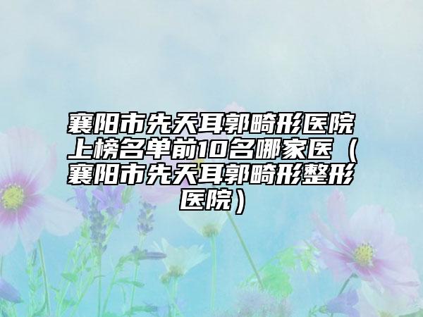 襄阳市先天耳郭畸形医院上榜名单前10名哪家医（襄阳市先天耳郭畸形整形医院）