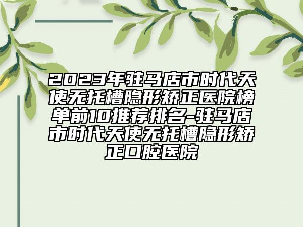 2023年驻马店市时代天使无托槽隐形矫正医院榜单前10推荐排名-驻马店市时代天使无托槽隐形矫正口腔医院