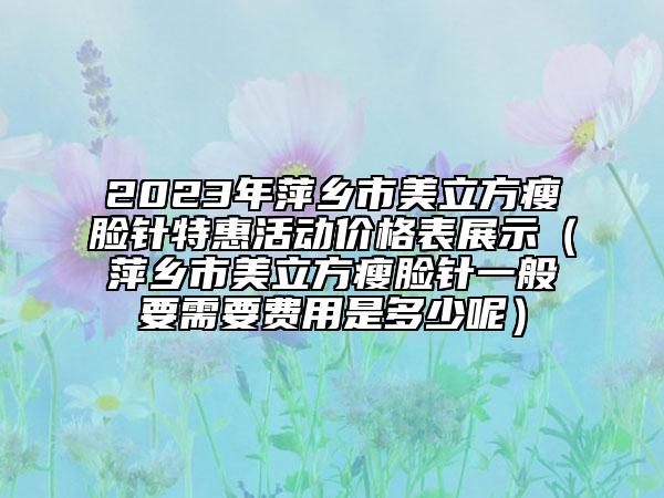 2023年萍乡市美立方瘦脸针特惠活动价格表展示（萍乡市美立方瘦脸针一般要需要费用是多少呢）