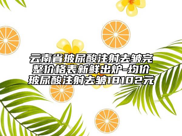 云南省玻尿酸注射去皱完整价格表新鲜出炉-均价玻尿酸注射去皱18102元