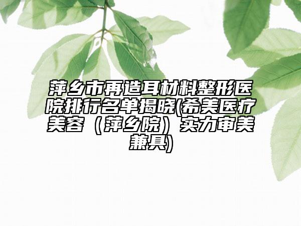 萍乡市再造耳材料整形医院排行名单揭晓(希美医疗美容（萍乡院）实力审美兼具)