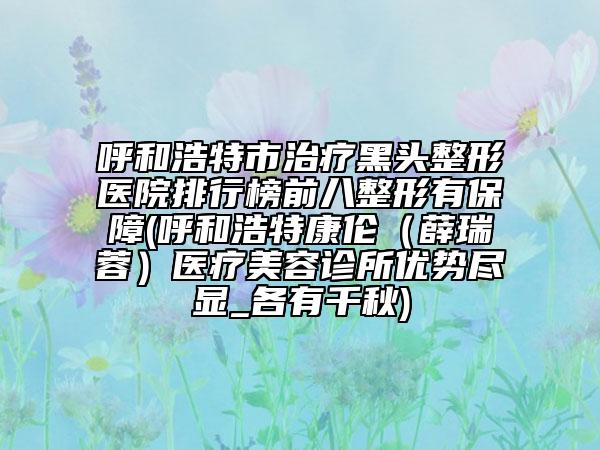 呼和浩特市治疗黑头整形医院排行榜前八整形有保障(呼和浩特康伦（薛瑞蓉）医疗美容诊所优势尽显_各有千秋)