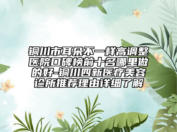 铜川市耳朵不一样高调整医院口碑榜前十名哪里做的好-铜川四新医疗美容诊所推荐理由详细了解