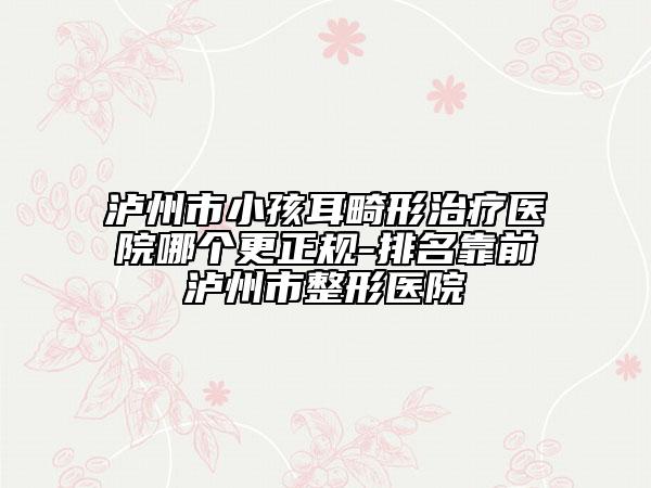 泸州市小孩耳畸形治疗医院哪个更正规-排名靠前泸州市整形医院